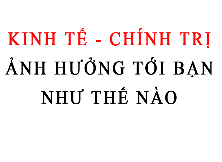 KINH TẾ CHÍNH TRỊ ẢNH HƯỞNG TỚI BẠN NHƯ THẾ NÀO